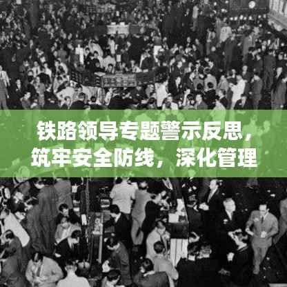 铁路领导专题警示反思,筑牢安全防线,深化管理变革