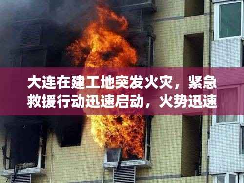 大连在建工地突发火灾,紧急救援行动迅速启动,火势迅速得到控制